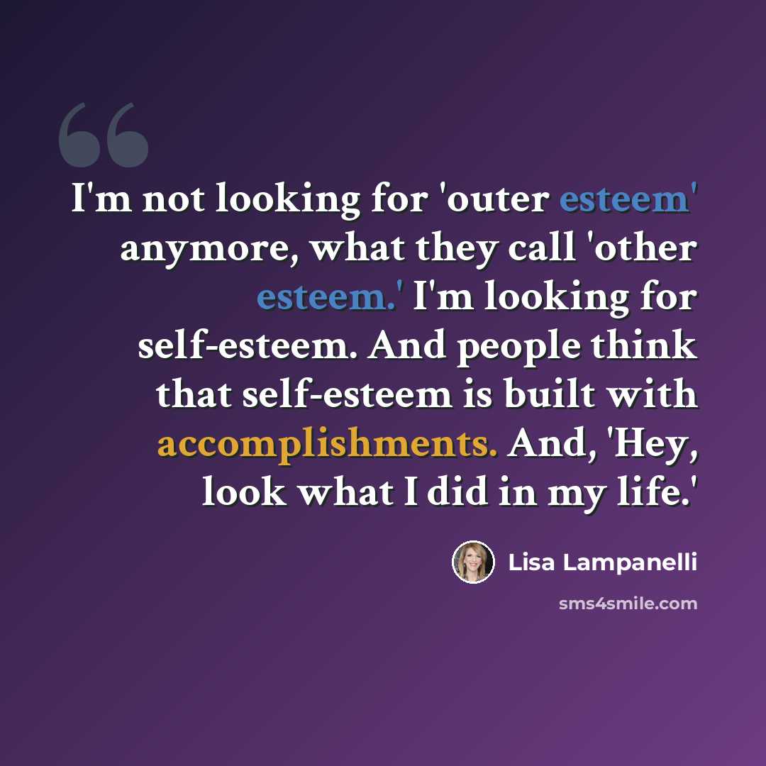 “I'm not looking for 'outer esteem' anymore, what they call 'other esteem.' I'm looking for self-esteem. And people think that self-esteem is built with accomplishments. And, 'Hey, look what I did in my life.'” quote by Lisa Lampanelli