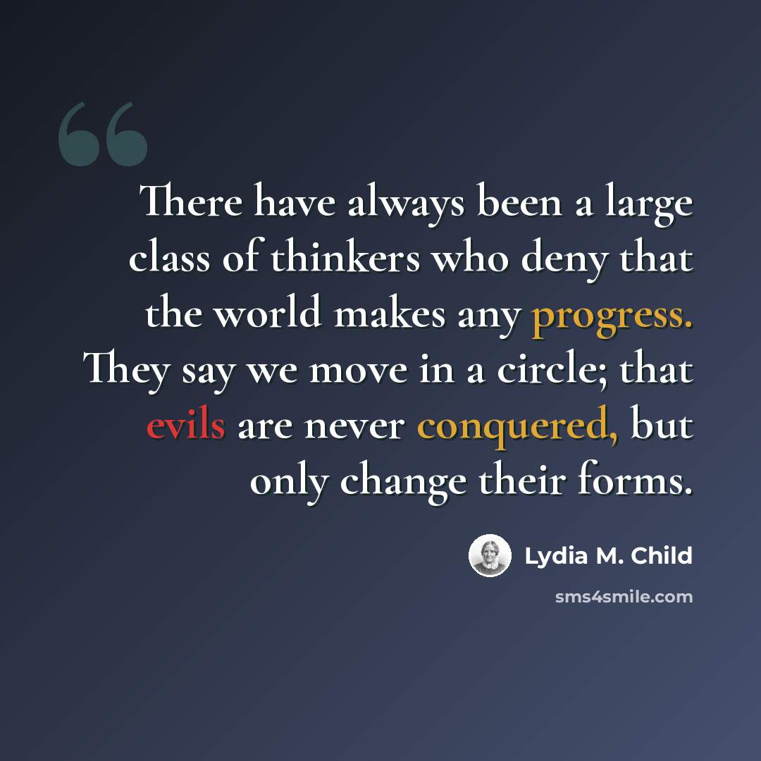 “There have always been a large class of thinkers who deny that the world makes any progress. They say we move in a circle; that evils are never conquered, but only change their forms.” quote by Lydia M. Child
