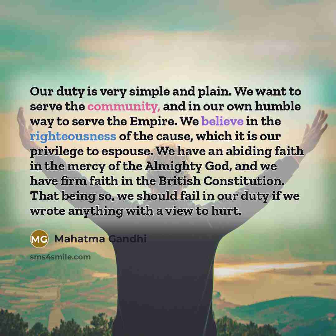 “Our duty is very simple and plain. We want to serve the community, and in our own humble way to serve the Empire. We believe in the righteousness of the cause, which it is our privilege to espouse. We have an abiding faith in the mercy of the Almighty God, and we have firm faith in the British…” quote by Mahatma Gandhi