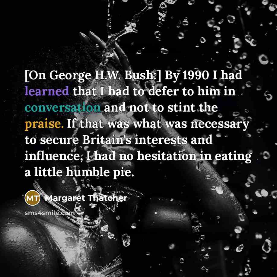 “[On George H.W. Bush:] By 1990 I had learned that I had to defer to him in conversation and not to stint the praise. If that was what was necessary to secure Britain's interests and influence, I had no hesitation in eating a little humble pie.” quote by Margaret Thatcher