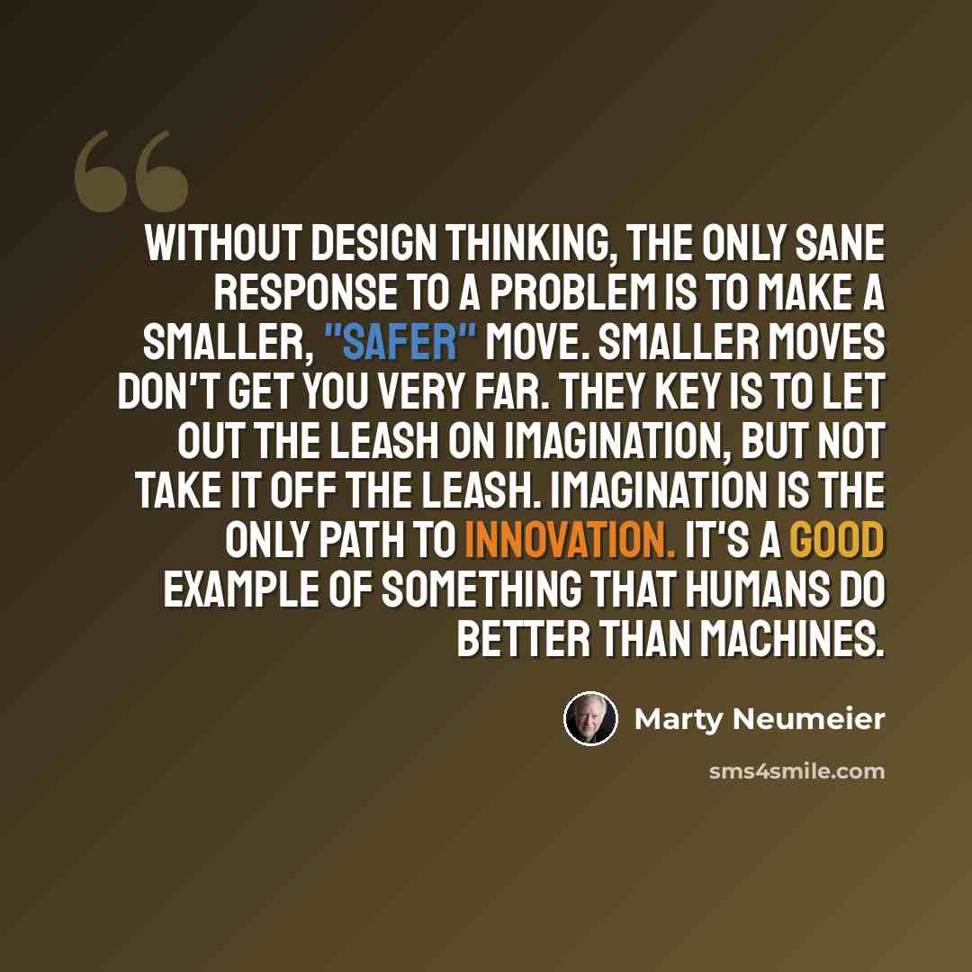 “Without design thinking, the only sane response to a problem is to make a smaller, "safer" move. Smaller moves don't get you very far. They key is to let out the leash on imagination, but not take it off the leash. Imagination is the only path to innovation. It's a good example of something that…” quote by Marty Neumeier