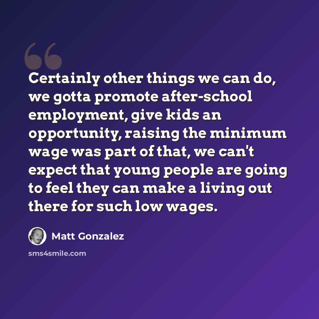 “Certainly other things we can do, we gotta promote after-school employment, give kids an opportunity, raising the minimum wage was part of that, we can't expect that young people are going to feel they can make a living out there for such low wages.” quote by Matt Gonzalez