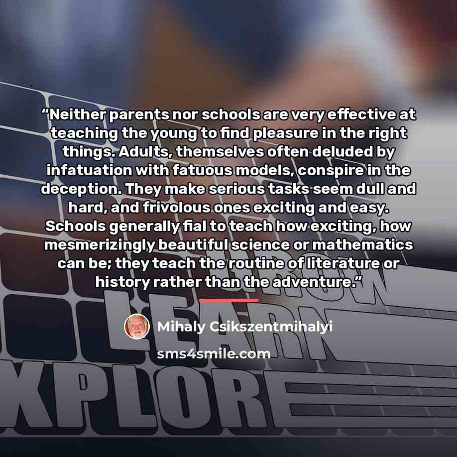 “Neither parents nor schools are very effective at teaching the young to find pleasure in the right things. Adults, themselves often deluded by infatuation with fatuous models, conspire in the deception. They make serious tasks seem dull and hard, and frivolous ones exciting and easy. Schools…” quote by Mihaly Csikszentmihalyi