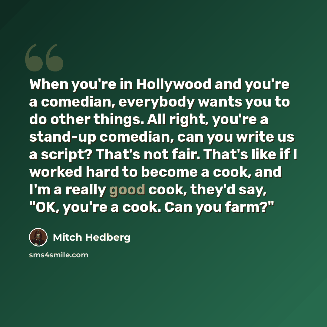 “When you're in Hollywood and you're a comedian, everybody wants you to do other things. All right, you're a stand-up comedian, can you write us a script? That's not fair. That's like if I worked hard to become a cook, and I'm a really good cook, they'd say, "OK, you're a cook. Can you farm?"” quote by Mitch Hedberg
