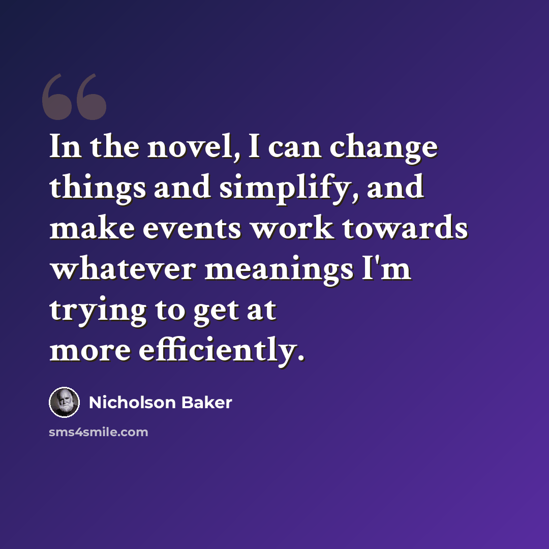 “In the novel, I can change things and simplify, and make events work towards whatever meanings I'm trying to get at more efficiently.” quote by Nicholson Baker