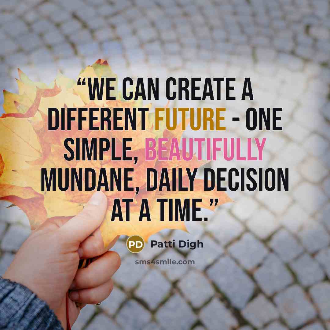 “We can create a different future - one simple, beautifully mundane, daily decision at a time.” quote by Patti Digh