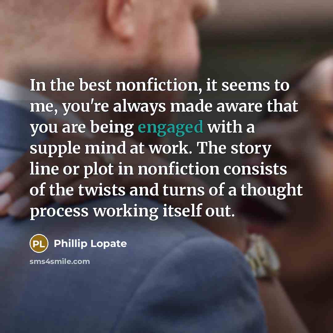 “In the best nonfiction, it seems to me, you're always made aware that you are being engaged with a supple mind at work. The story line or plot in nonfiction consists of the twists and turns of a thought process working itself out.” quote by Phillip Lopate