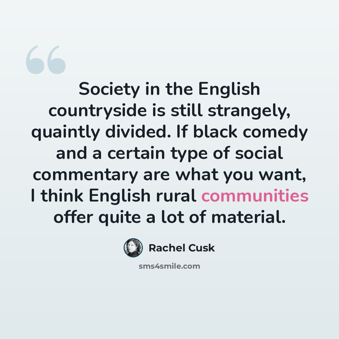 “Society in the English countryside is still strangely, quaintly divided. If black comedy and a certain type of social commentary are what you want, I think English rural communities offer quite a lot of material.” quote by Rachel Cusk