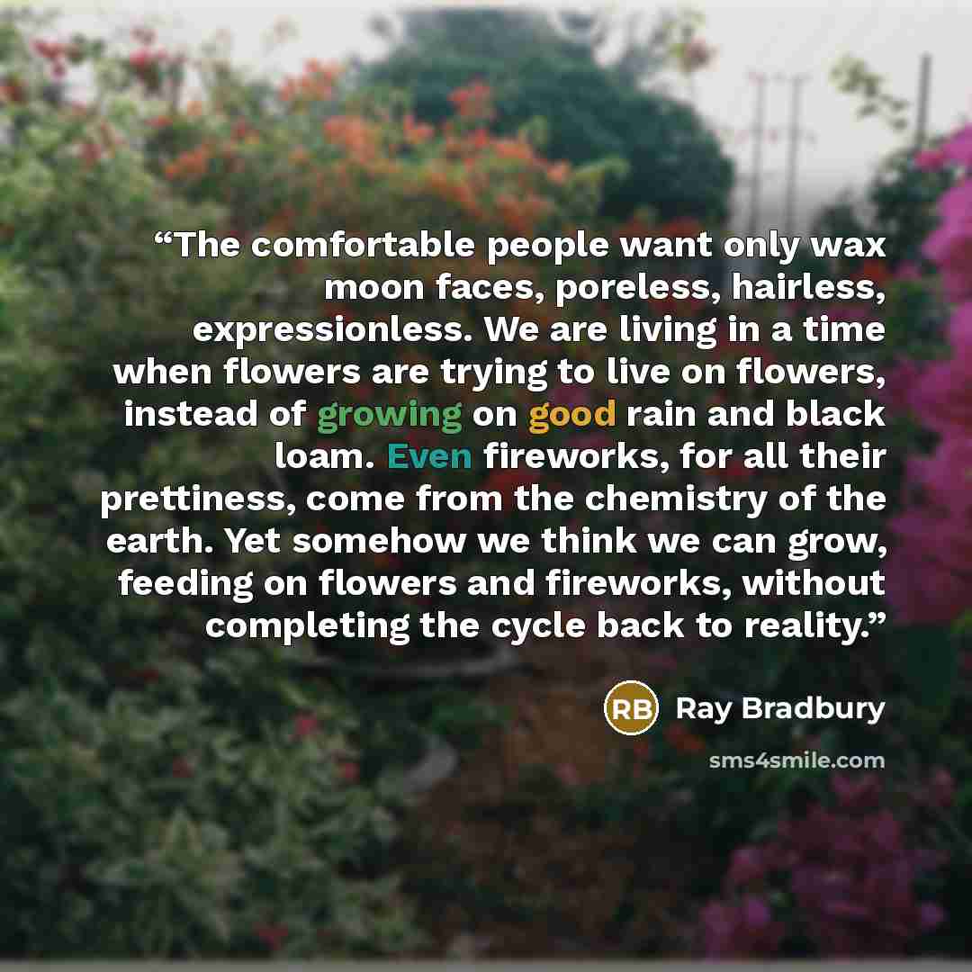 “The comfortable people want only wax moon faces, poreless, hairless, expressionless. We are living in a time when flowers are trying to live on flowers, instead of growing on good rain and black loam. Even fireworks, for all their prettiness, come from the chemistry of the earth. Yet somehow we…” quote by Ray Bradbury