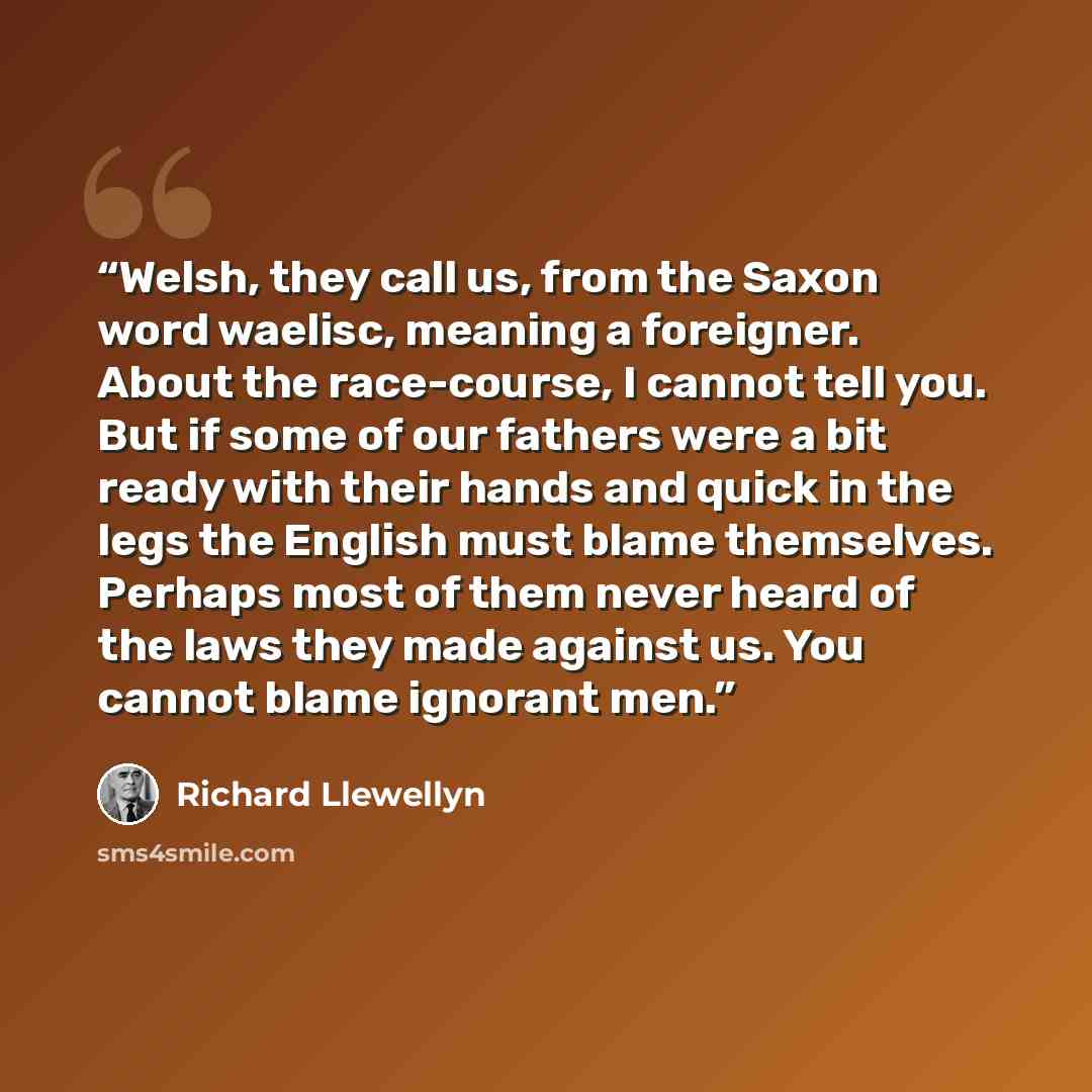 “Welsh, they call us, from the Saxon word waelisc, meaning a foreigner. About the race-course, I cannot tell you. But if some of our fathers were a bit ready with their hands and quick in the legs the English must blame themselves. Perhaps most of them never heard of the laws they made against us…” quote by Richard Llewellyn