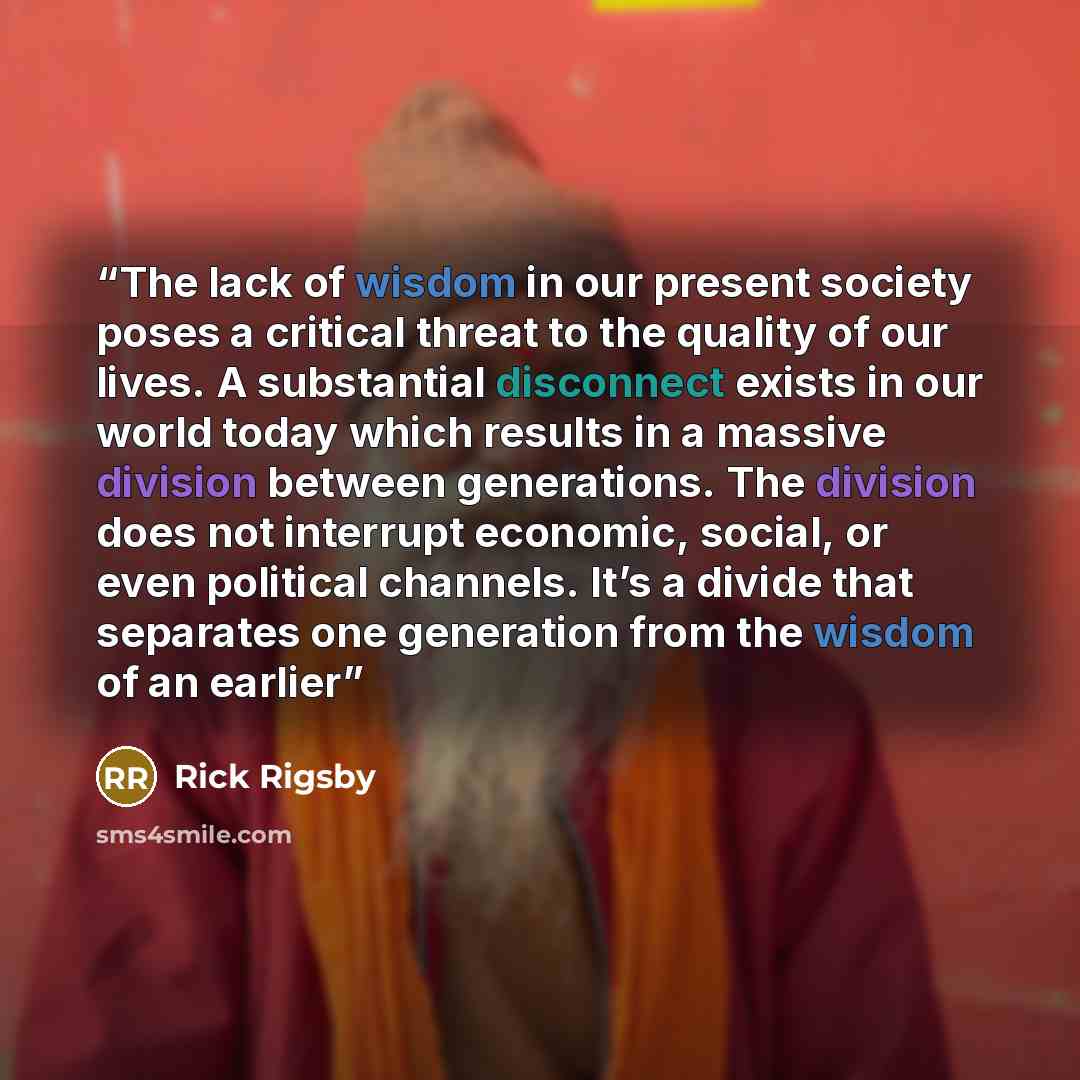 “The lack of wisdom in our present society poses a critical threat to the quality of our lives. A substantial disconnect exists in our world today which results in a massive division between generations. The division does not interrupt economic, social, or even political channels. It’s a divide…” quote by Rick Rigsby