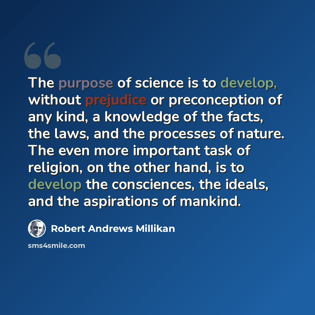 “The purpose of science is to develop, without prejudice or preconception of any kind, a knowledge of the facts, the laws, and the processes of nature. The even more important task of religion, on the other hand, is to develop the consciences, the ideals, and the aspirations of mankind.” quote by Robert Andrews Millikan