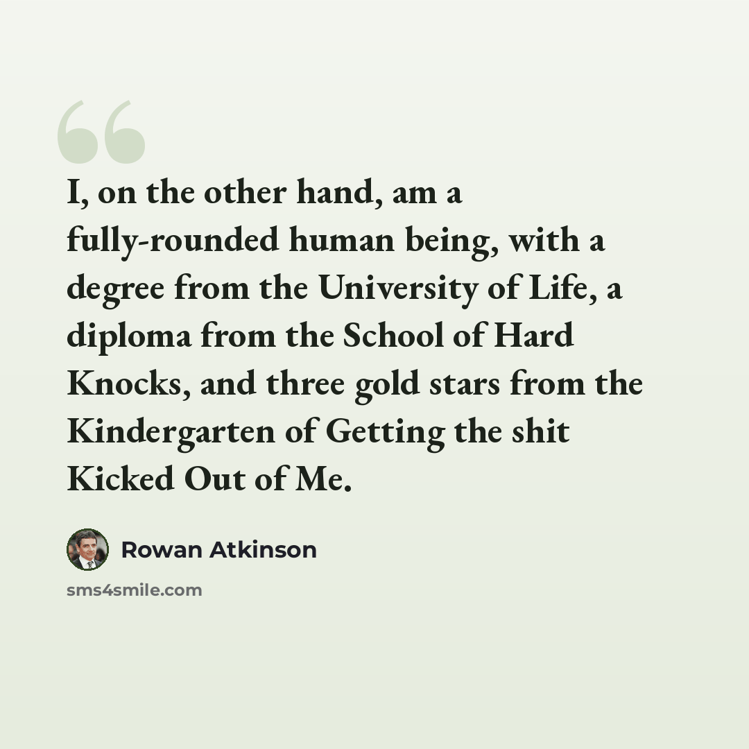 “I, on the other hand, am a fully-rounded human being, with a degree from the University of Life, a diploma from the School of Hard Knocks, and three gold stars from the Kindergarten of Getting the shit Kicked Out of Me.” quote by Rowan Atkinson