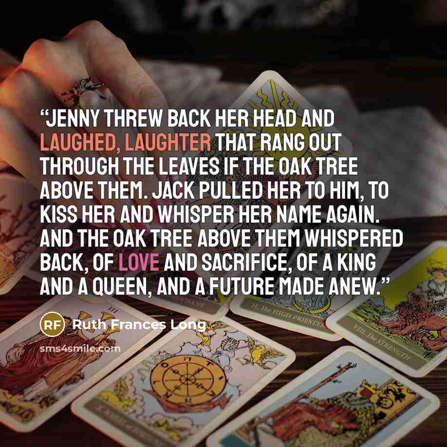 “Jenny threw back her head and laughed, laughter that rang out through the leaves if the oak tree above them. Jack pulled her to him, to kiss her and whisper her name again. And the oak tree above them whispered back, of love and sacrifice, of a king and a queen, and a future made anew.” quote by Ruth Frances Long