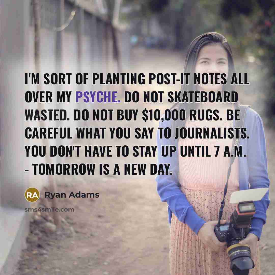 “I'm sort of planting Post-It notes all over my psyche. Do not skateboard wasted. Do not buy $10,000 rugs. Be careful what you say to journalists. You don't have to stay up until 7 A.M. - tomorrow is a new day.” quote by Ryan Adams