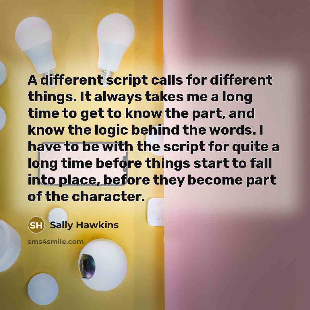 “A different script calls for different things. It always takes me a long time to get to know the part, and know the logic behind the words. I have to be with the script for quite a long time before things start to fall into place, before they become part of the character.” quote by Sally Hawkins