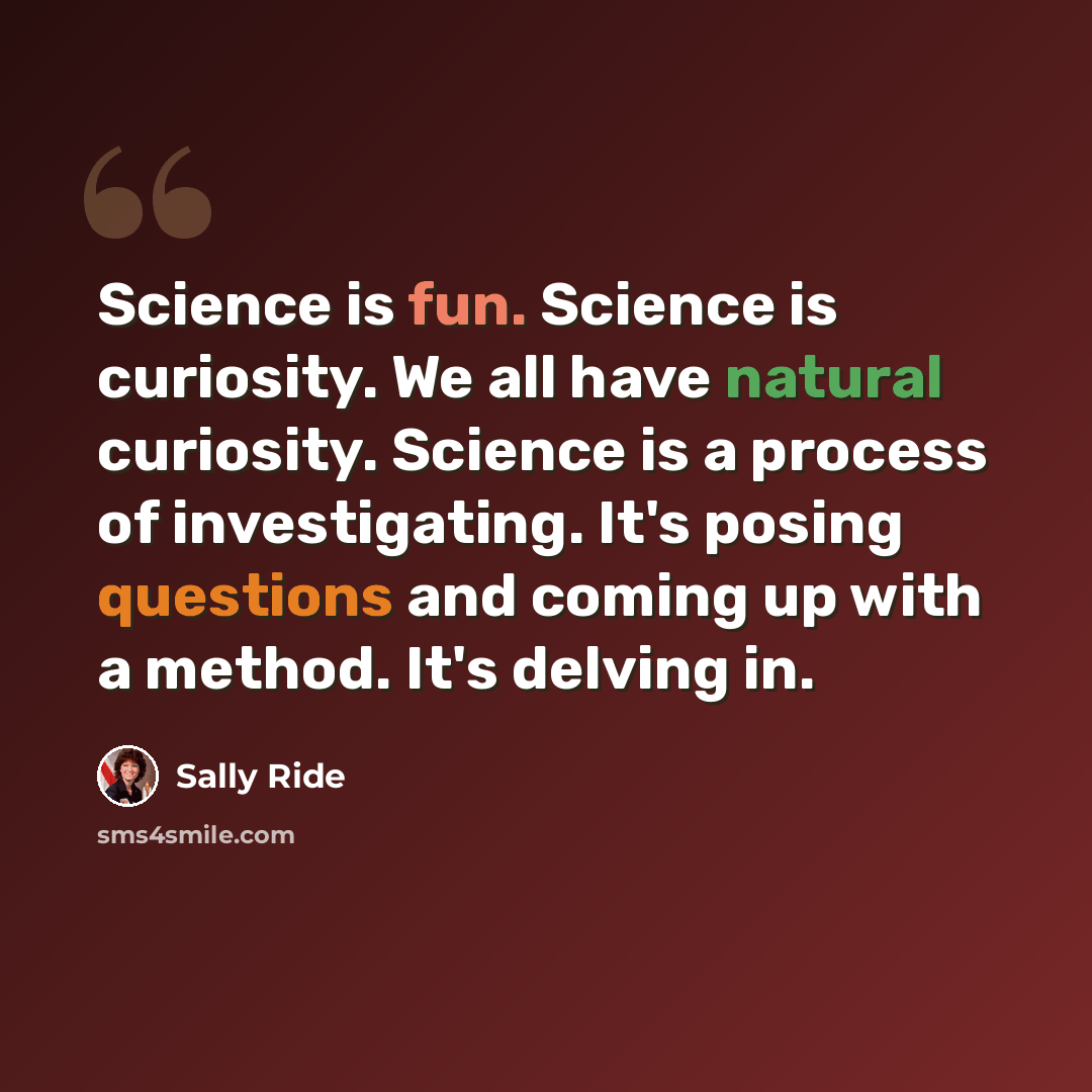 “Science is fun. Science is curiosity. We all have natural curiosity. Science is a process of investigating. It's posing questions and coming up with a method. It's delving in.” quote by Sally Ride