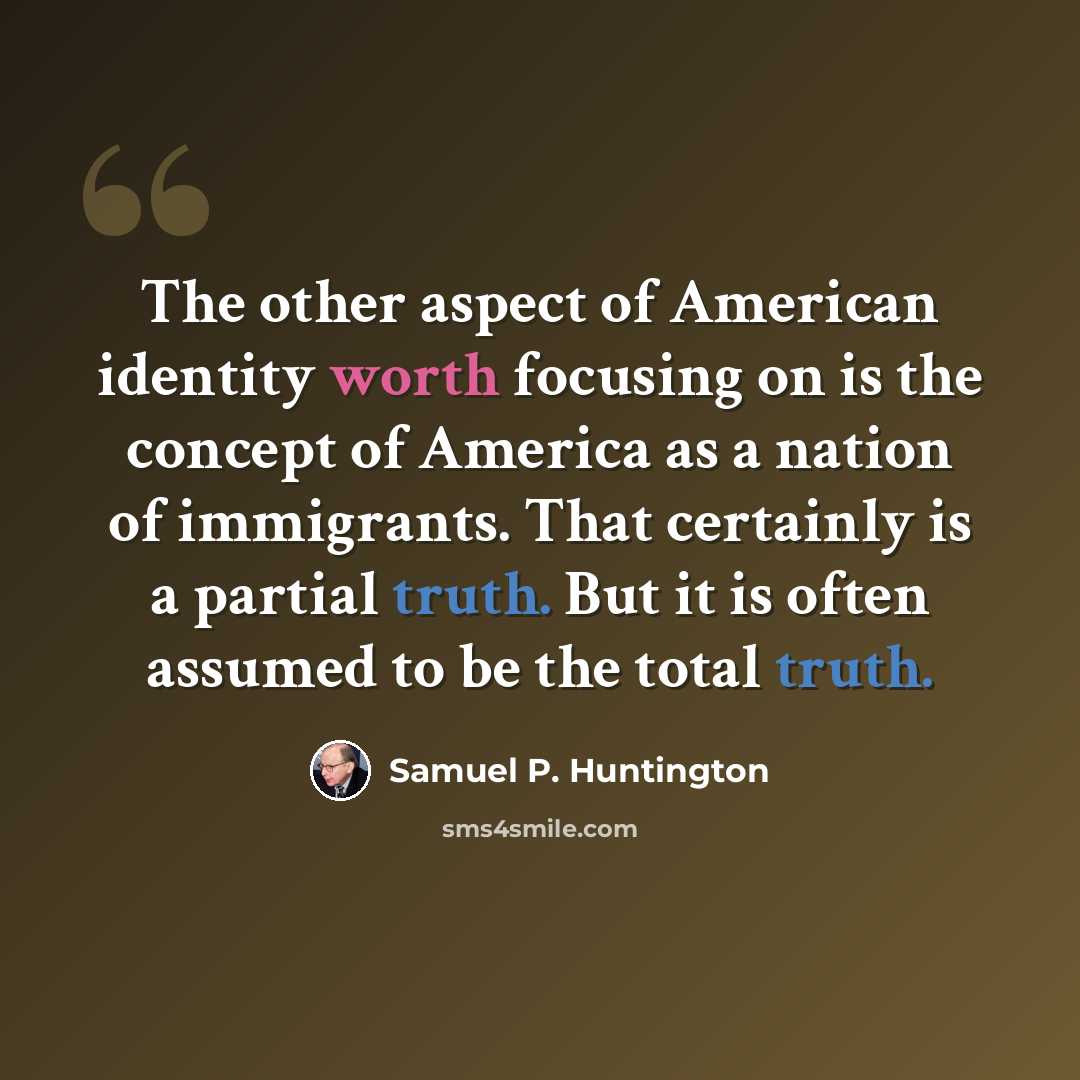“The other aspect of American identity worth focusing on is the concept of America as a nation of immigrants. That certainly is a partial truth. But it is often assumed to be the total truth.” quote by Samuel P. Huntington