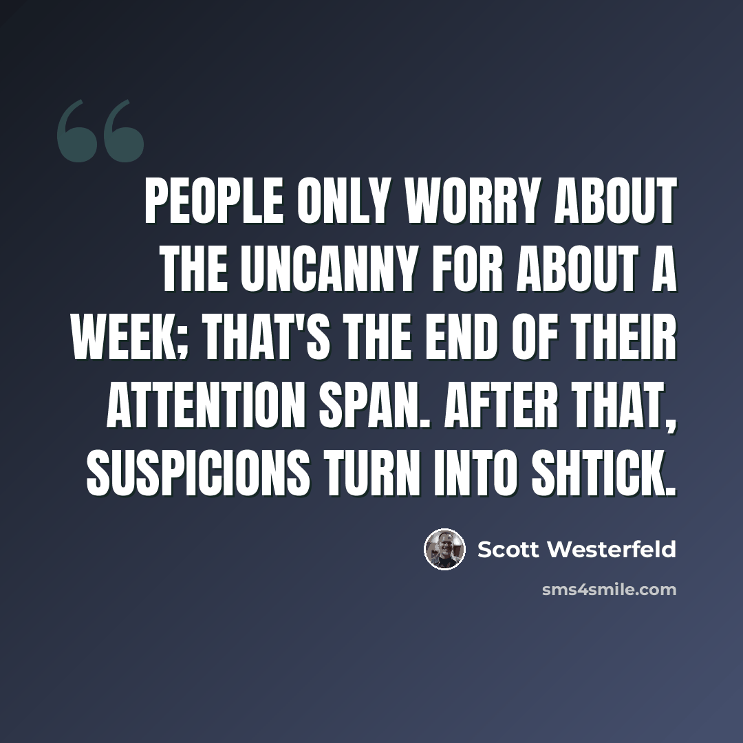 “People only worry about the uncanny for about a week; that's the end of their attention span. After that, suspicions turn into shtick.” quote by Scott Westerfeld