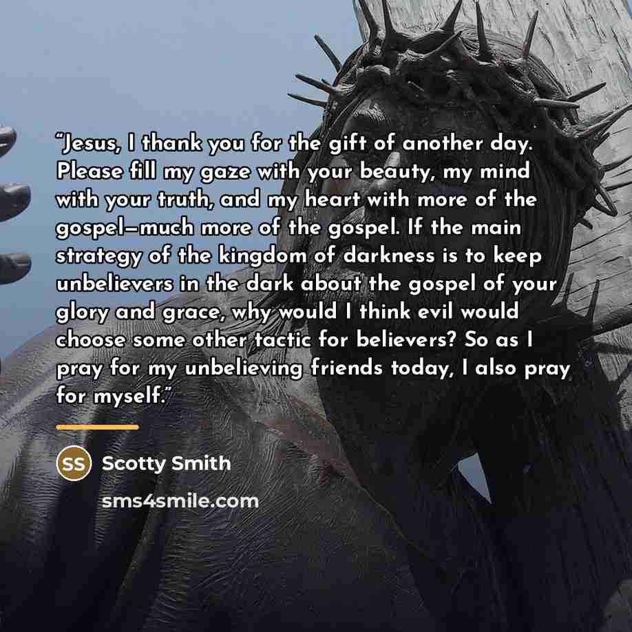 “Jesus, I thank you for the gift of another day. Please fill my gaze with your beauty, my mind with your truth, and my heart with more of the gospel—much more of the gospel. If the main strategy of the kingdom of darkness is to keep unbelievers in the dark about the gospel of your glory and grace…” quote by Scotty Smith