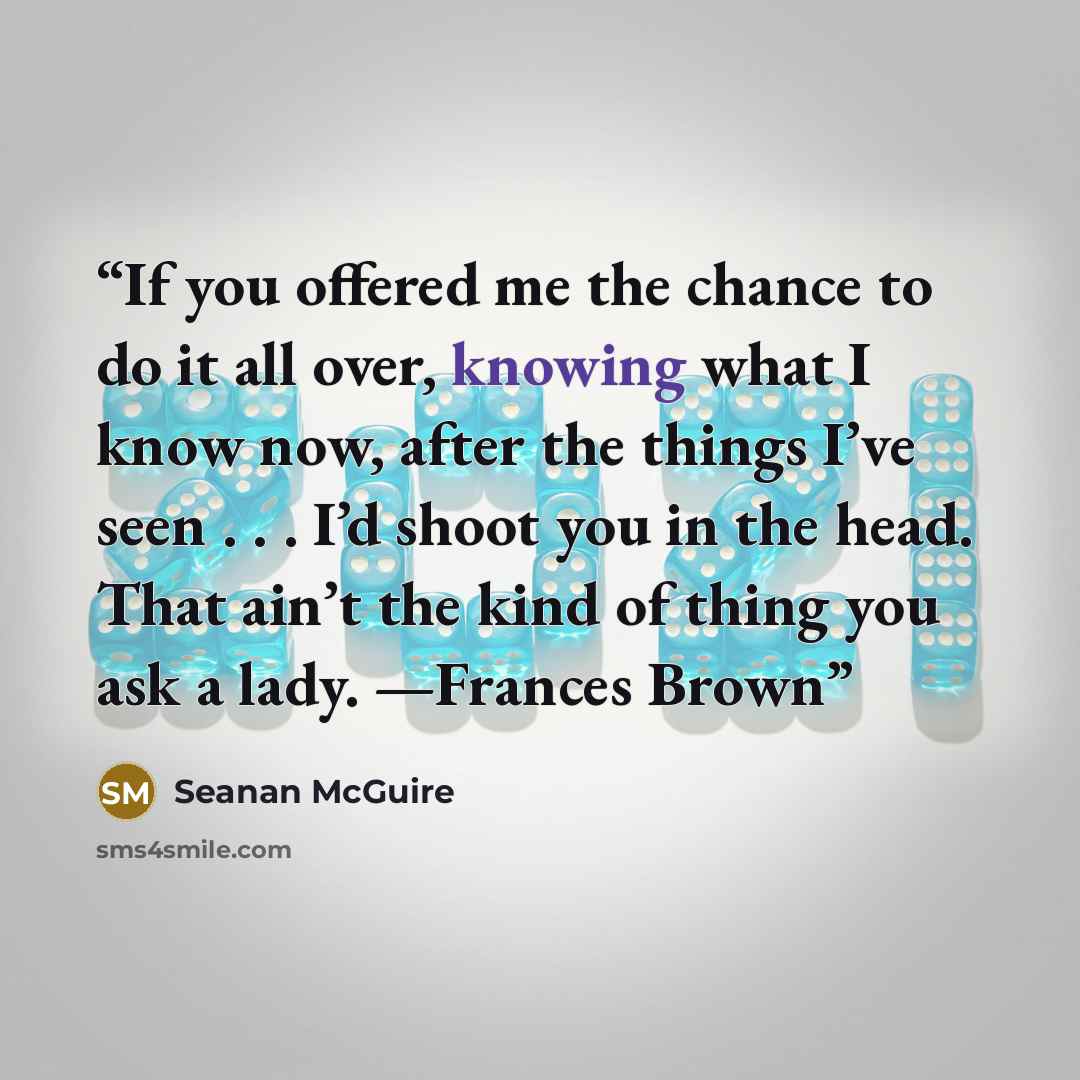 “If you offered me the chance to do it all over, knowing what I know now, after the things I’ve seen . . . I’d shoot you in the head. That ain’t the kind of thing you ask a lady. —Frances Brown” quote by Seanan McGuire