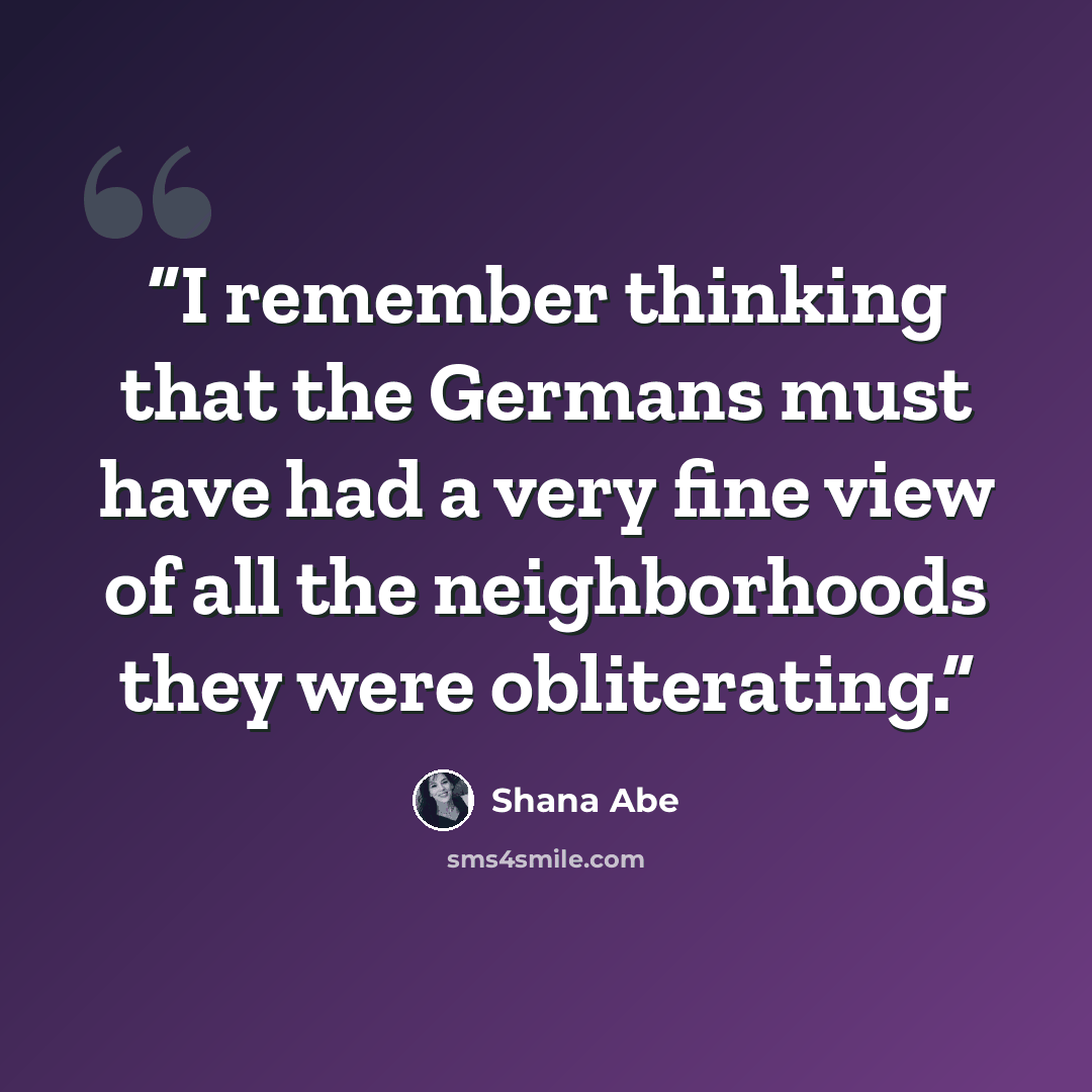 “I remember thinking that the Germans must have had a very fine view of all the neighborhoods they were obliterating.” quote by Shana Abe