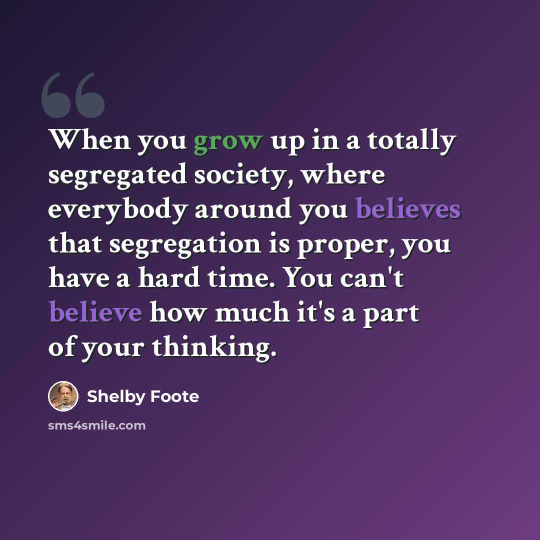 “When you grow up in a totally segregated society, where everybody around you believes that segregation is proper, you have a hard time. You can't believe how much it's a part of your thinking.” quote by Shelby Foote