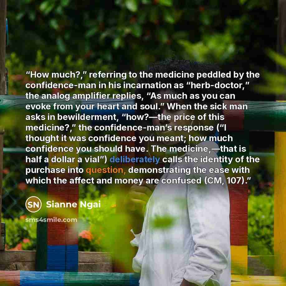“How much?,” referring to the medicine peddled by the confidence-man in his incarnation as “herb-doctor,” the analog amplifier replies, “As much as you can evoke from your heart and soul.” When the sick man asks in bewilderment, “how?—the price of this medicine?,” the confidence-man’s response (“I…” quote by Sianne Ngai