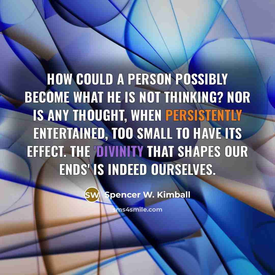 “How could a person possibly become what he is not thinking? Nor is any thought, when persistently entertained, too small to have its effect. The 'divinity that shapes our ends' is indeed ourselves.” quote by Spencer W. Kimball