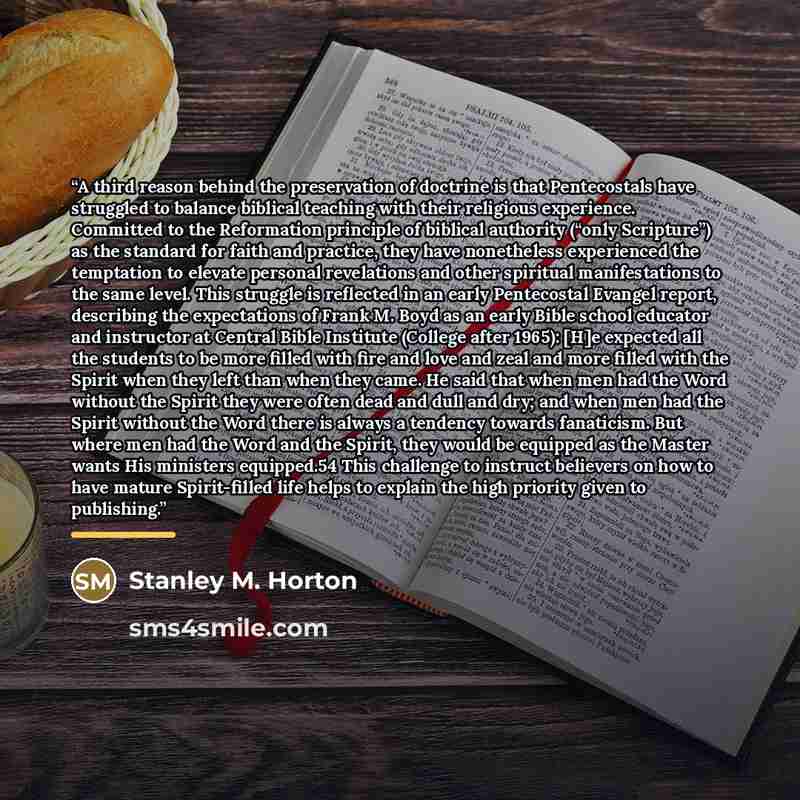 “A third reason behind the preservation of doctrine is that Pentecostals have struggled to balance biblical teaching with their religious experience. Committed to the Reformation principle of biblical authority (“only Scripture”) as the standard for faith and practice, they have nonetheless…” quote by Stanley M. Horton