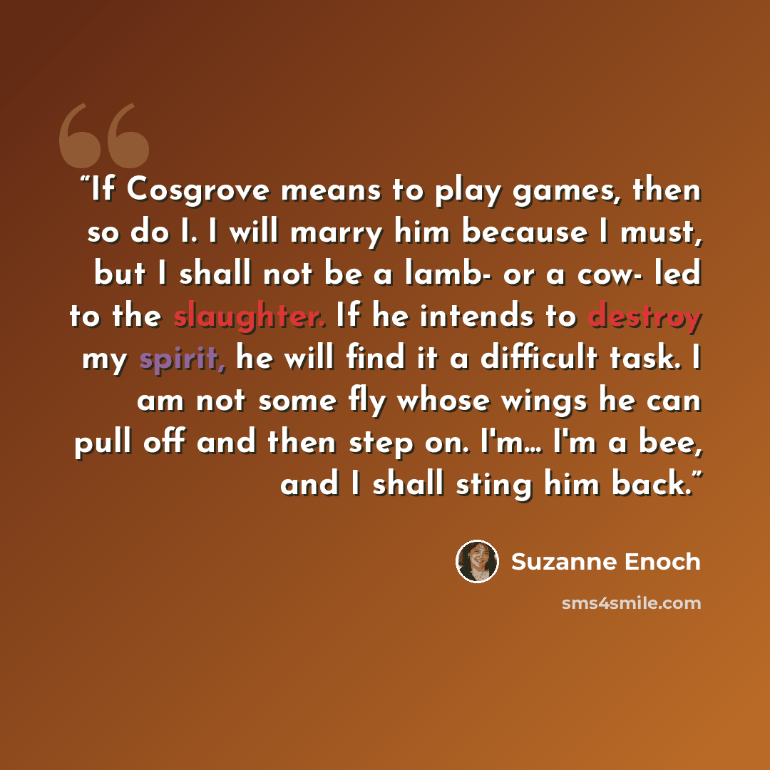 “If Cosgrove means to play games, then so do I. I will marry him because I must, but I shall not be a lamb- or a cow- led to the slaughter. If he intends to destroy my spirit, he will find it a difficult task. I am not some fly whose wings he can pull off and then step on. I'm... I'm a bee, and I…” quote by Suzanne Enoch