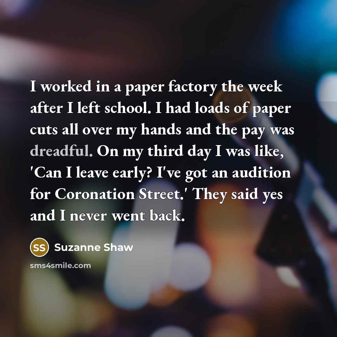 “I worked in a paper factory the week after I left school. I had loads of paper cuts all over my hands and the pay was dreadful. On my third day I was like, 'Can I leave early? I've got an audition for Coronation Street.' They said yes and I never went back.” quote by Suzanne Shaw