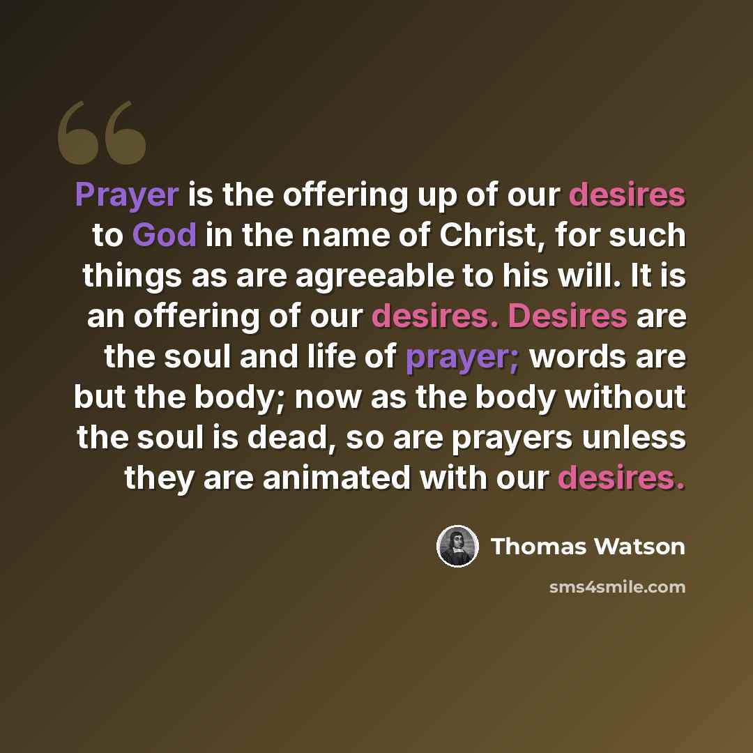 “Prayer is the offering up of our desires to God in the name of Christ, for such things as are agreeable to his will. It is an offering of our desires. Desires are the soul and life of prayer; words are but the body; now as the body without the soul is dead, so are prayers unless they are animated…” quote by Thomas Watson