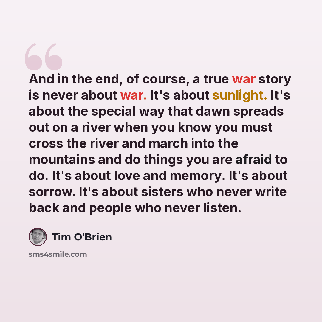 “And in the end, of course, a true war story is never about war. It's about sunlight. It's about the special way that dawn spreads out on a river when you know you must cross the river and march into the mountains and do things you are afraid to do. It's about love and memory. It's about sorrow…” quote by Tim O'Brien