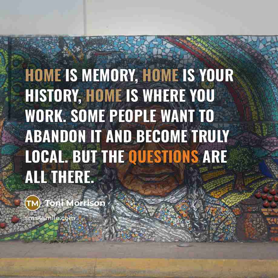 “Home is memory, home is your history, home is where you work. Some people want to abandon it and become truly local. But the questions are all there.” quote by Toni Morrison