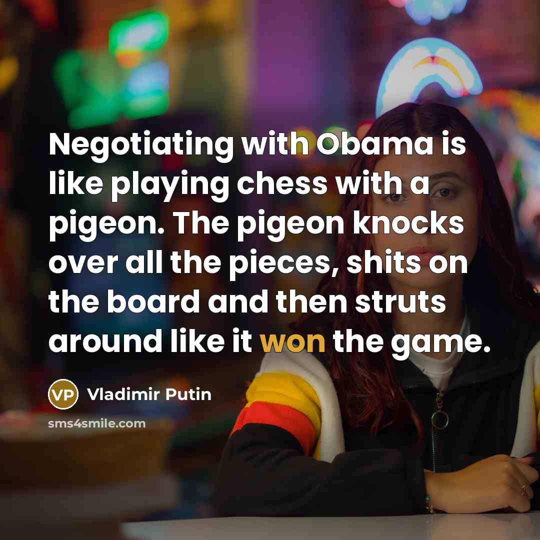 “Negotiating with Obama is like playing chess with a pigeon. The pigeon knocks over all the pieces, shits on the board and then struts around like it won the game.” quote by Vladimir Putin