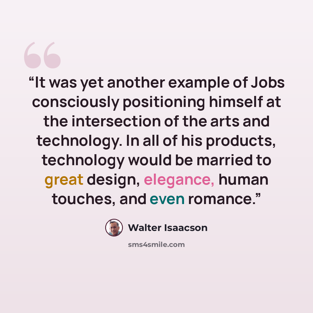 “It was yet another example of Jobs consciously positioning himself at the intersection of the arts and technology. In all of his products, technology would be married to great design, elegance, human touches, and even romance.” quote by Walter Isaacson