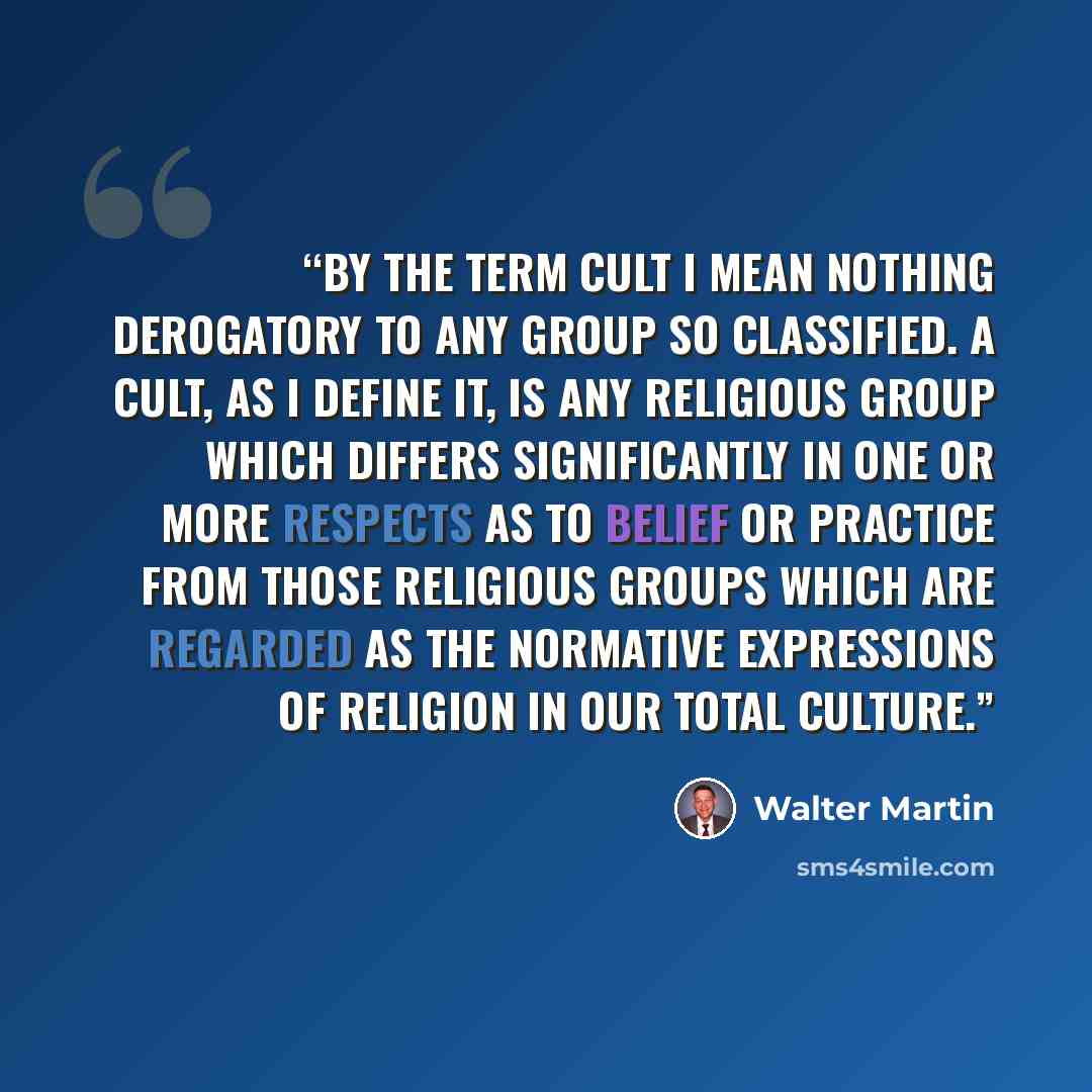 “By the term cult I mean nothing derogatory to any group so classified. A cult, as I define it, is any religious group which differs significantly in one or more respects as to belief or practice from those religious groups which are regarded as the normative expressions of religion in our total…” quote by Walter Martin