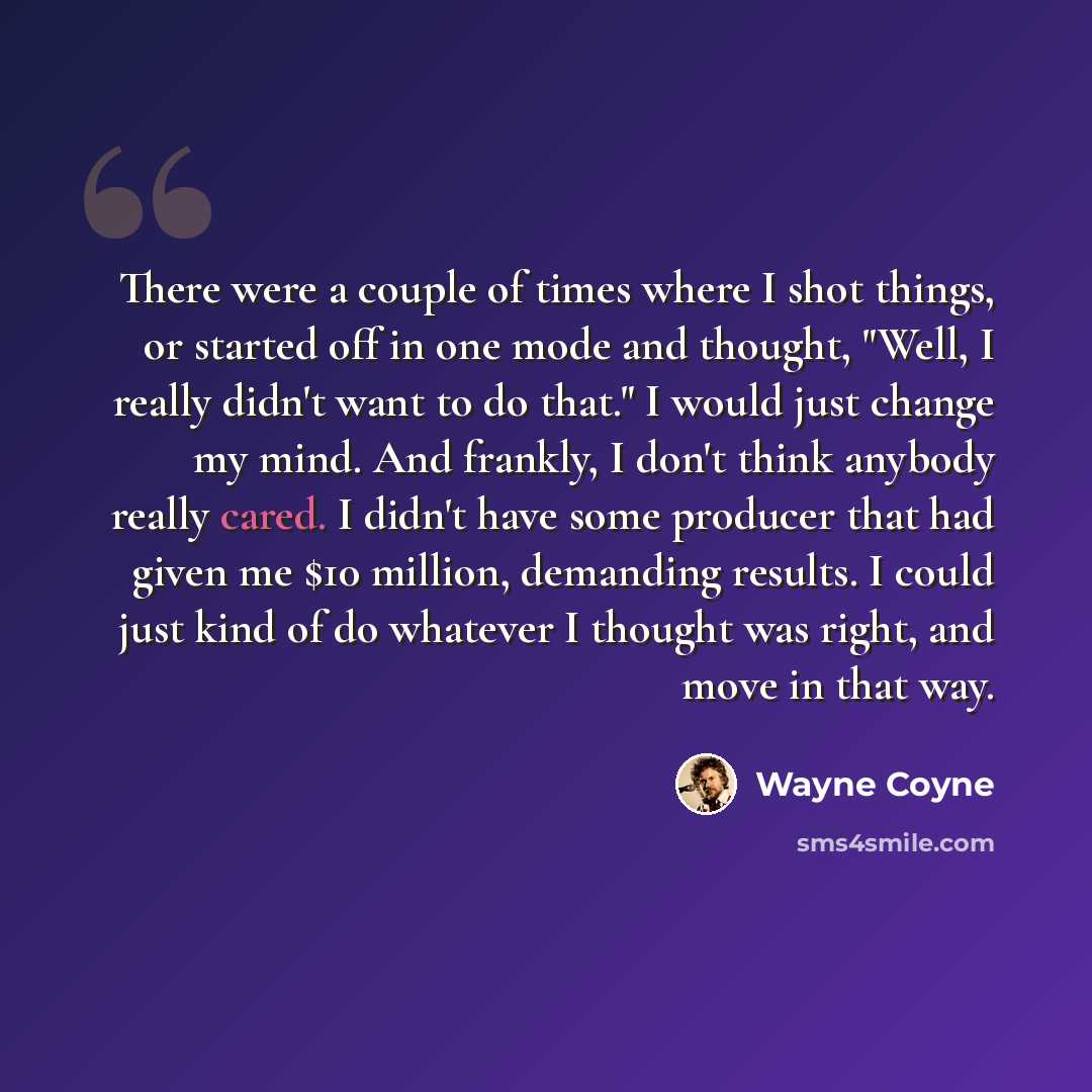 “There were a couple of times where I shot things, or started off in one mode and thought, "Well, I really didn't want to do that." I would just change my mind. And frankly, I don't think anybody really cared. I didn't have some producer that had given me $10 million, demanding results. I could…” quote by Wayne Coyne