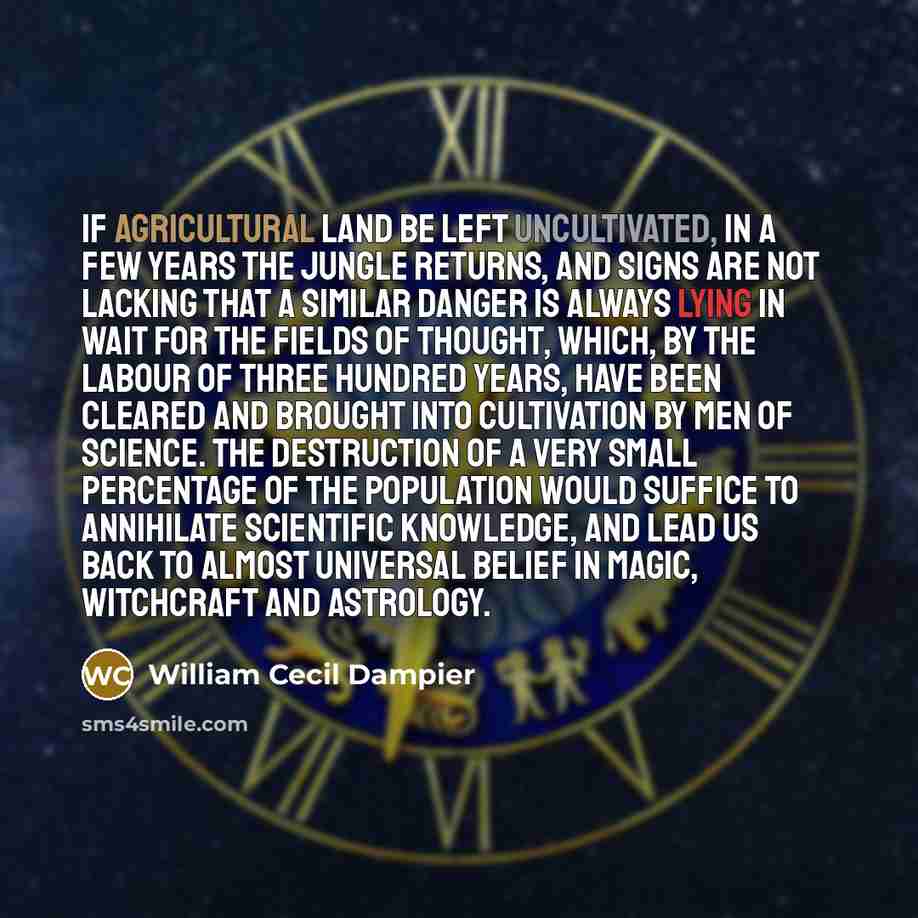 “If agricultural land be left uncultivated, in a few years the jungle returns, and signs are not lacking that a similar danger is always lying in wait for the fields of thought, which, by the labour of three hundred years, have been cleared and brought into cultivation by men of science. The…” quote by William Cecil Dampier
