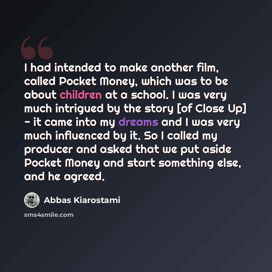 “I had intended to make another film, called Pocket Money, which was to be about children at a school. I was very much intrigued by the story [of Close Up] - it came into my dreams and I was very much influenced by it. So I called my producer and asked that we put aside Pocket Money and start…” quote by Abbas Kiarostami