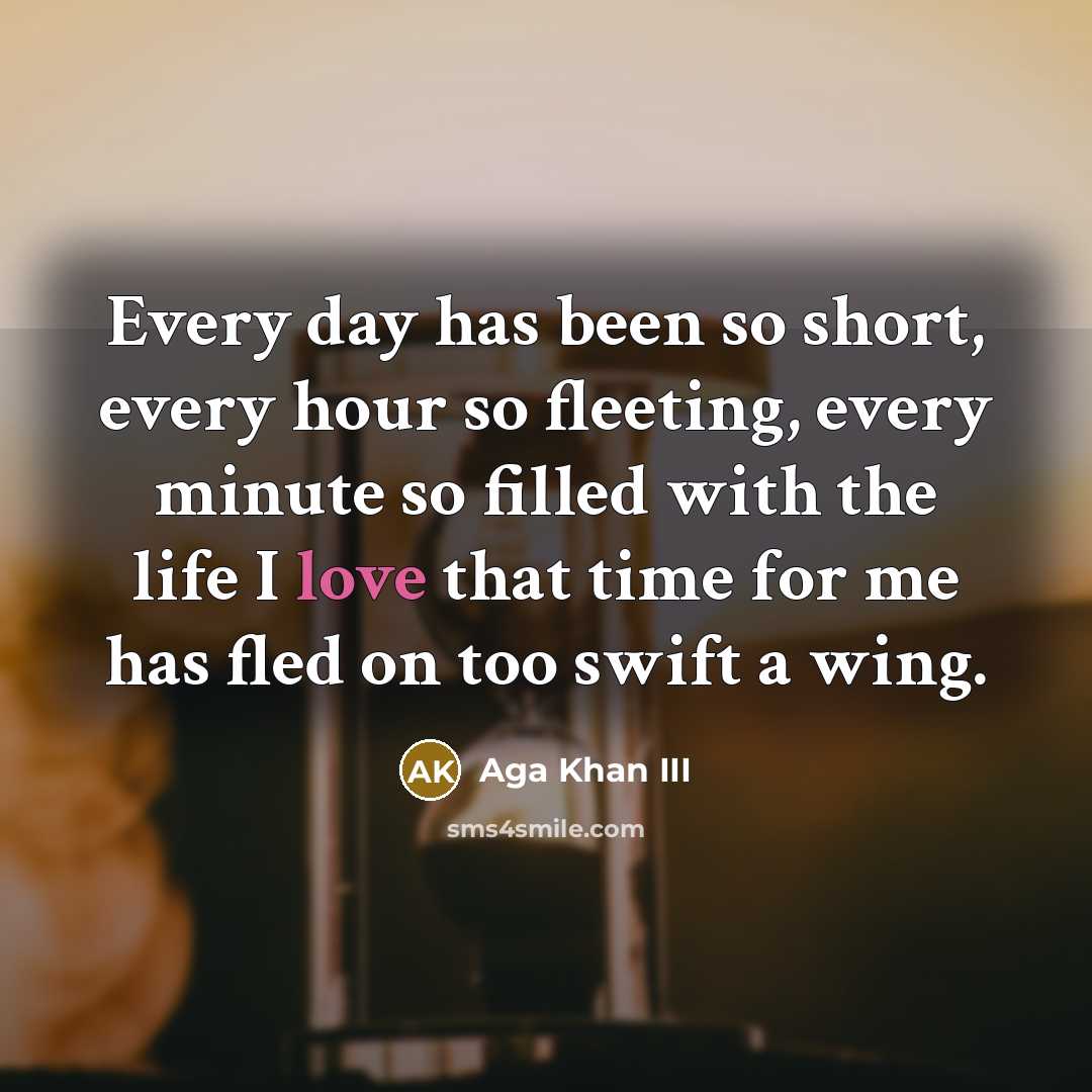 “Every day has been so short, every hour so fleeting, every minute so filled with the life I love that time for me has fled on too swift a wing.” quote by Aga Khan III