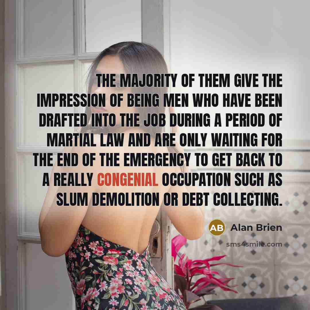 “The majority of them give the impression of being men who have been drafted into the job during a period of martial law and are only waiting for the end of the emergency to get back to a really congenial occupation such as slum demolition or debt collecting.” quote by Alan Brien