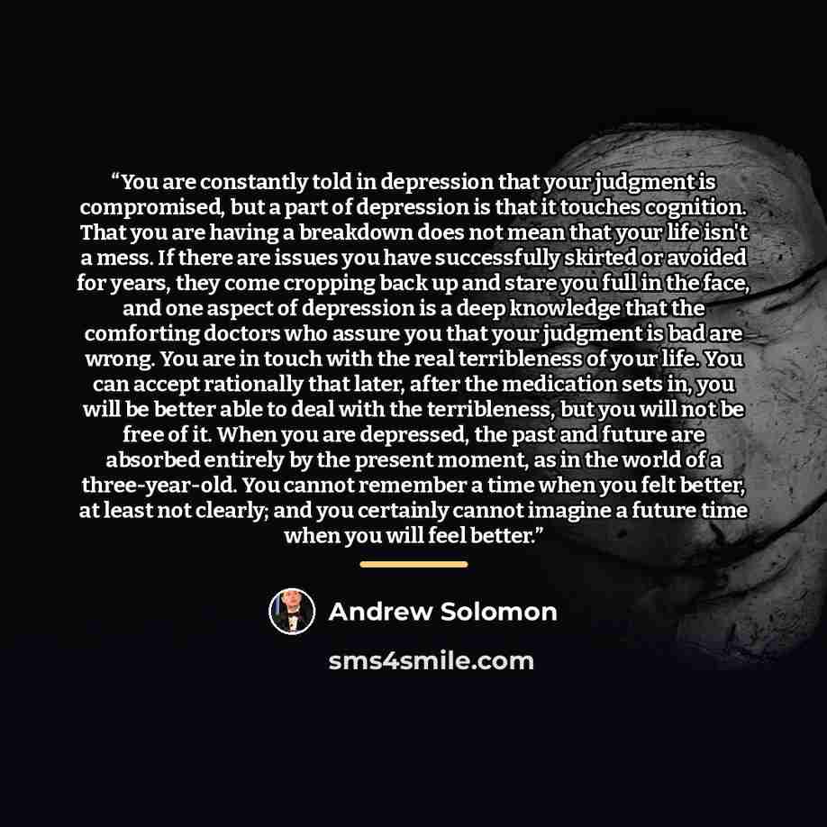 “You are constantly told in depression that your judgment is compromised, but a part of depression is that it touches cognition. That you are having a breakdown does not mean that your life isn't a mess. If there are issues you have successfully skirted or avoided for years, they come cropping back…” quote by Andrew Solomon