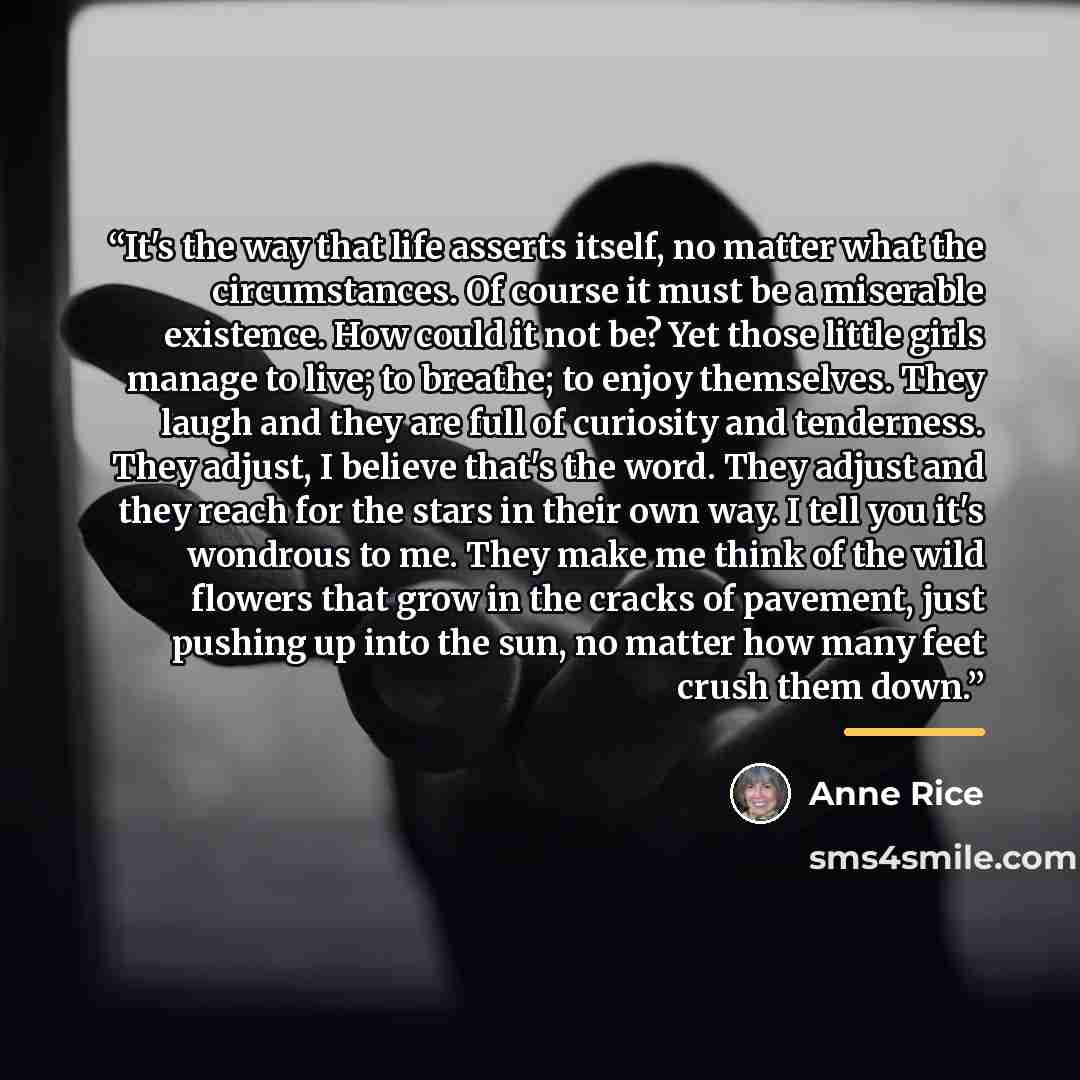 “It's the way that life asserts itself, no matter what the circumstances. Of course it must be a miserable existence. How could it not be? Yet those little girls manage to live; to breathe; to enjoy themselves. They laugh and they are full of curiosity and tenderness. They adjust, I believe that's…” quote by Anne Rice