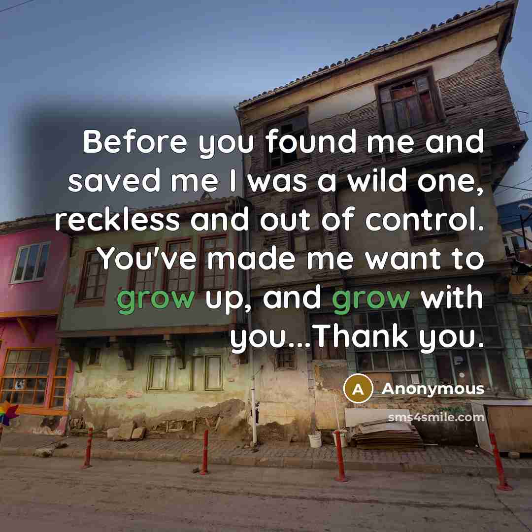 “Before you found me and saved me I was a wild one, reckless and out of control. You've made me want to grow up, and grow with you...Thank you.” quote by Anonymous