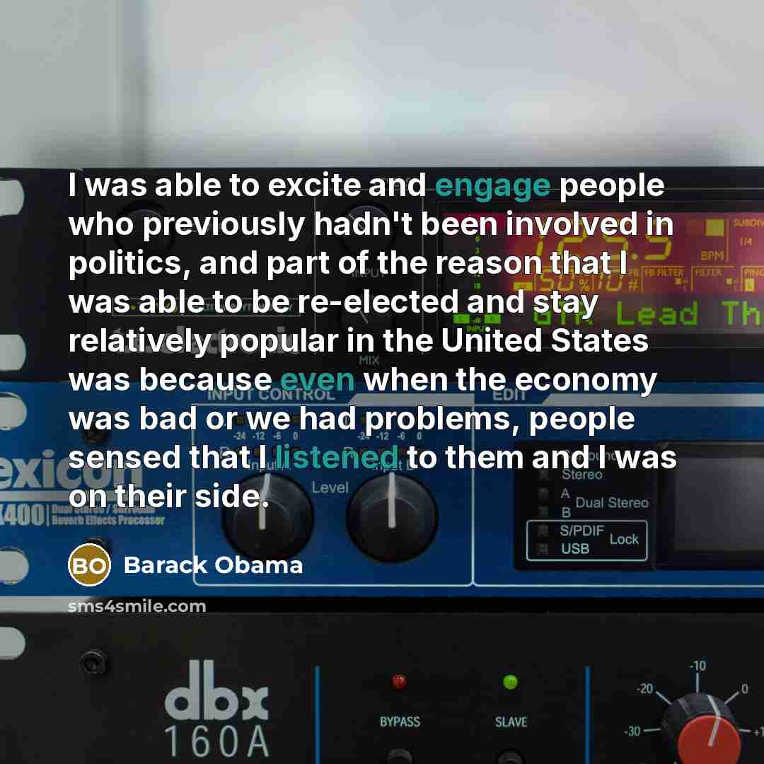 “I was able to excite and engage people who previously hadn't been involved in politics, and part of the reason that I was able to be re-elected and stay relatively popular in the United States was because even when the economy was bad or we had problems, people sensed that I listened to them and I…” quote by Barack Obama