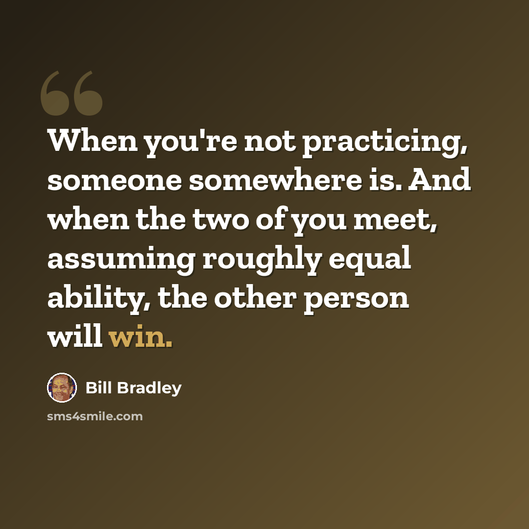 “When you're not practicing, someone somewhere is. And when the two of you meet, assuming roughly equal ability, the other person will win.” quote by Bill Bradley
