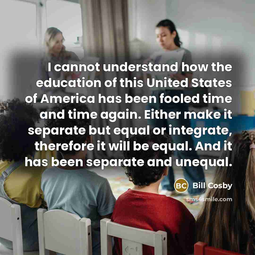 “I cannot understand how the education of this United States of America has been fooled time and time again. Either make it separate but equal or integrate, therefore it will be equal. And it has been separate and unequal.” quote by Bill Cosby