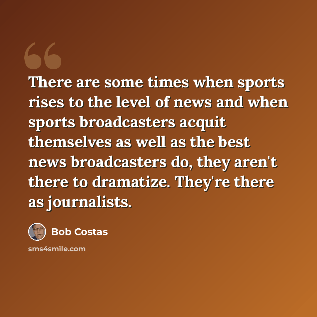 “There are some times when sports rises to the level of news and when sports broadcasters acquit themselves as well as the best news broadcasters do, they aren't there to dramatize. They're there as journalists.” quote by Bob Costas